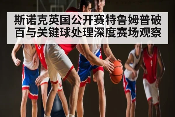 斯诺克英国公开赛特鲁姆普破百与关键球处理深度赛场观察