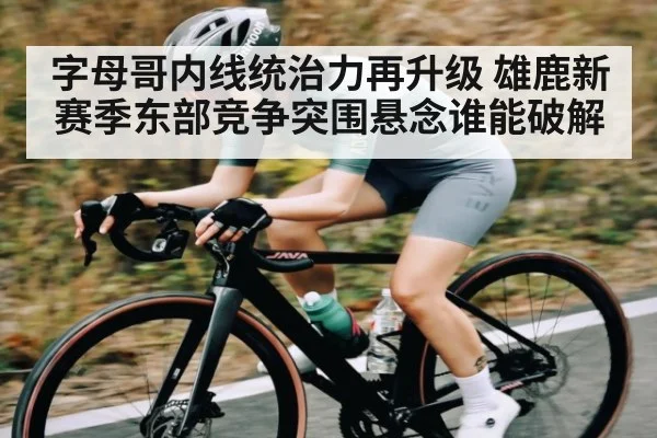 字母哥内线统治力再升级 雄鹿新赛季东部竞争突围悬念谁能破解