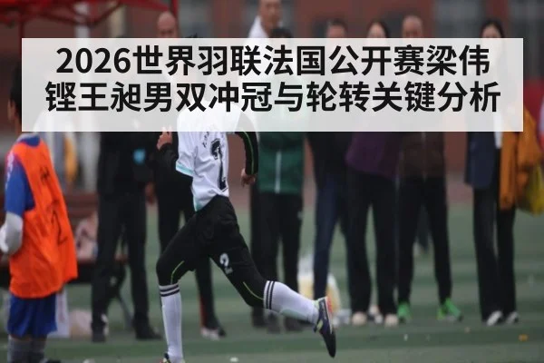 2026世界羽联法国公开赛梁伟铿王昶男双冲冠与轮转关键分析